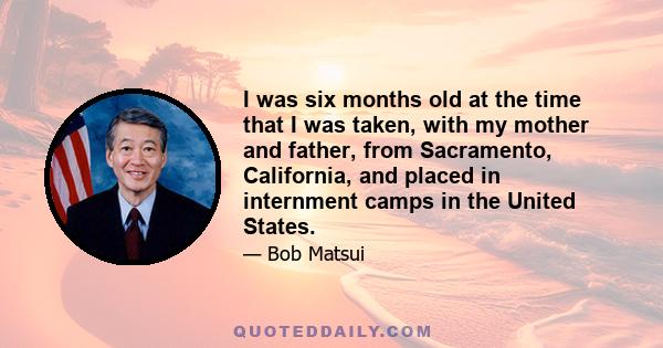 I was six months old at the time that I was taken, with my mother and father, from Sacramento, California, and placed in internment camps in the United States.