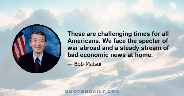 These are challenging times for all Americans. We face the specter of war abroad and a steady stream of bad economic news at home.