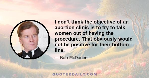 I don’t think the objective of an abortion clinic is to try to talk women out of having the procedure. That obviously would not be positive for their bottom line.