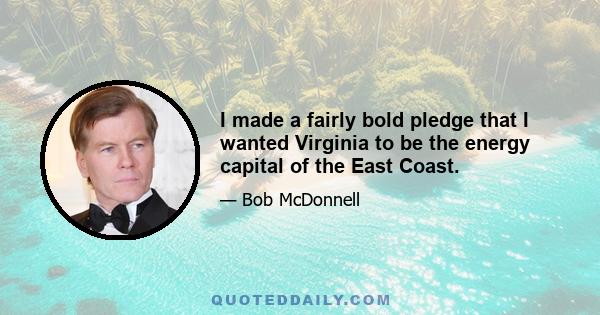 I made a fairly bold pledge that I wanted Virginia to be the energy capital of the East Coast.