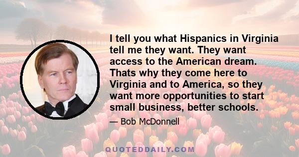 I tell you what Hispanics in Virginia tell me they want. They want access to the American dream. Thats why they come here to Virginia and to America, so they want more opportunities to start small business, better