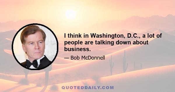 I think in Washington, D.C., a lot of people are talking down about business.