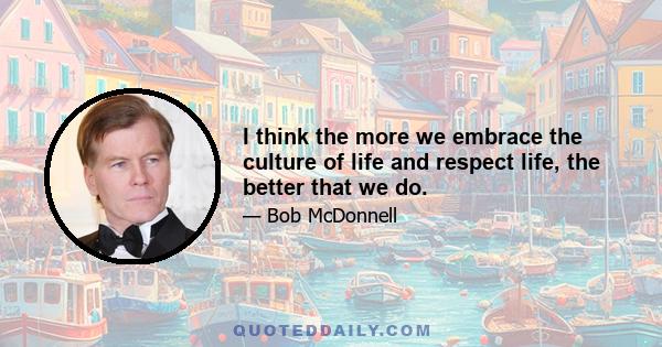 I think the more we embrace the culture of life and respect life, the better that we do.