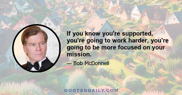 If you know you're supported, you're going to work harder, you're going to be more focused on your mission.