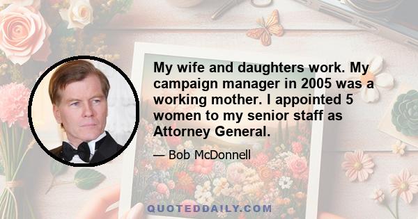 My wife and daughters work. My campaign manager in 2005 was a working mother. I appointed 5 women to my senior staff as Attorney General.