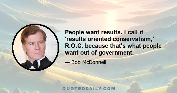 People want results. I call it 'results oriented conservatism,' R.O.C. because that's what people want out of government.