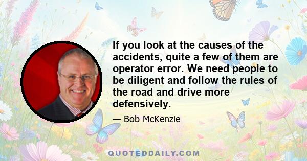 If you look at the causes of the accidents, quite a few of them are operator error. We need people to be diligent and follow the rules of the road and drive more defensively.