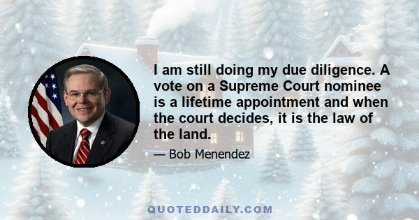 I am still doing my due diligence. A vote on a Supreme Court nominee is a lifetime appointment and when the court decides, it is the law of the land.