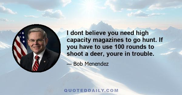 I dont believe you need high capacity magazines to go hunt. If you have to use 100 rounds to shoot a deer, youre in trouble.