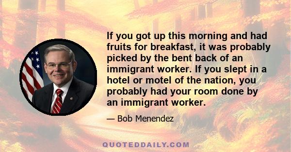 If you got up this morning and had fruits for breakfast, it was probably picked by the bent back of an immigrant worker. If you slept in a hotel or motel of the nation, you probably had your room done by an immigrant