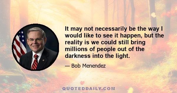 It may not necessarily be the way I would like to see it happen, but the reality is we could still bring millions of people out of the darkness into the light.