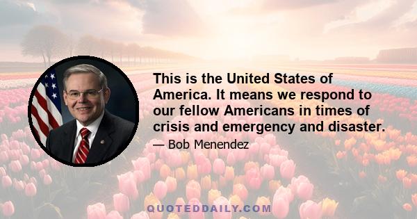 This is the United States of America. It means we respond to our fellow Americans in times of crisis and emergency and disaster.