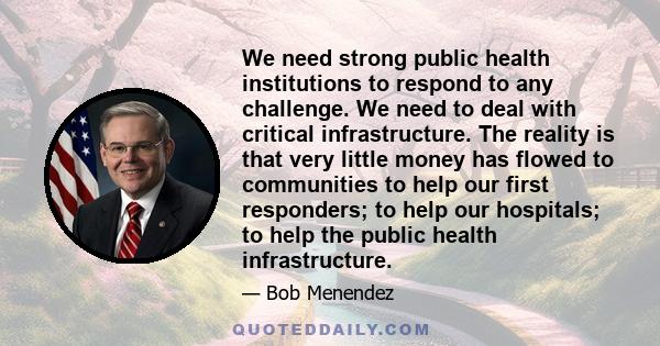 We need strong public health institutions to respond to any challenge. We need to deal with critical infrastructure. The reality is that very little money has flowed to communities to help our first responders; to help