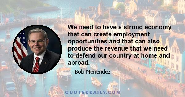 We need to have a strong economy that can create employment opportunities and that can also produce the revenue that we need to defend our country at home and abroad.