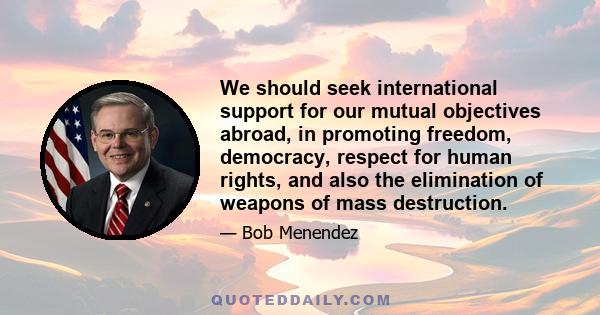 We should seek international support for our mutual objectives abroad, in promoting freedom, democracy, respect for human rights, and also the elimination of weapons of mass destruction.