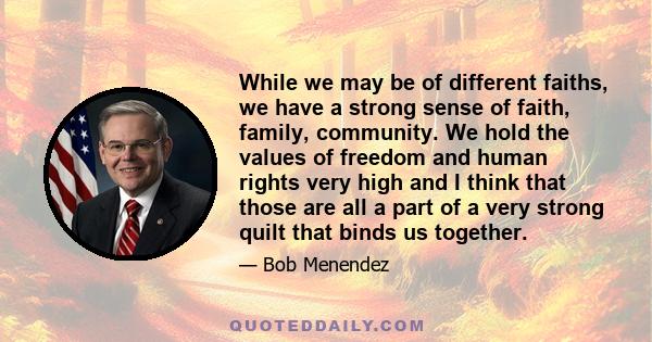 While we may be of different faiths, we have a strong sense of faith, family, community. We hold the values of freedom and human rights very high and I think that those are all a part of a very strong quilt that binds