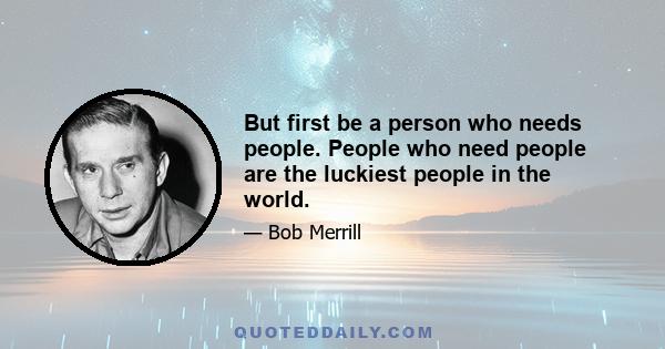 But first be a person who needs people. People who need people are the luckiest people in the world.