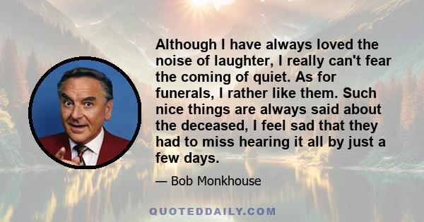 Although I have always loved the noise of laughter, I really can't fear the coming of quiet. As for funerals, I rather like them. Such nice things are always said about the deceased, I feel sad that they had to miss