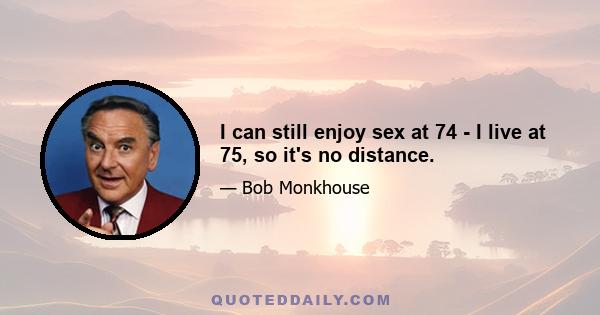 I can still enjoy sex at 74 - I live at 75, so it's no distance.