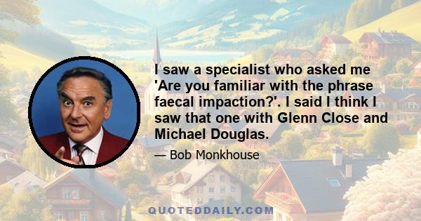 I saw a specialist who asked me 'Are you familiar with the phrase faecal impaction?'. I said I think I saw that one with Glenn Close and Michael Douglas.