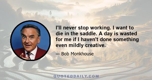 I'll never stop working. I want to die in the saddle. A day is wasted for me if I haven't done something even mildly creative.