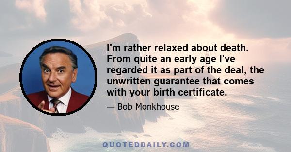 I'm rather relaxed about death. From quite an early age I've regarded it as part of the deal, the unwritten guarantee that comes with your birth certificate.