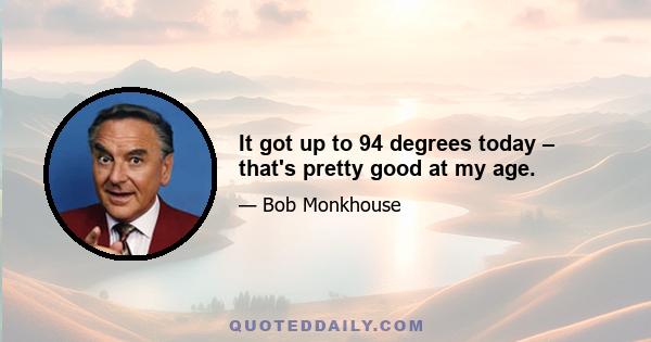 It got up to 94 degrees today – that's pretty good at my age.