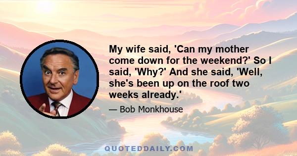 My wife said, 'Can my mother come down for the weekend?' So I said, 'Why?' And she said, 'Well, she's been up on the roof two weeks already.'
