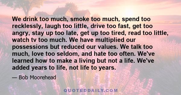 We drink too much, smoke too much, spend too recklessly, laugh too little, drive too fast, get too angry, stay up too late, get up too tired, read too little, watch tv too much. We have multiplied our possessions but