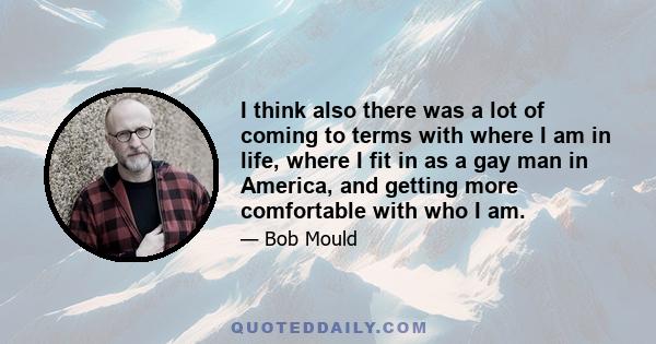 I think also there was a lot of coming to terms with where I am in life, where I fit in as a gay man in America, and getting more comfortable with who I am.