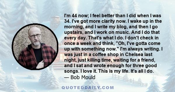 I'm 44 now; I feel better than I did when I was 34. I've got more clarity now. I wake up in the morning, and I write my blog, and then I go upstairs, and I work on music. And I do that every day. That's what I do. I