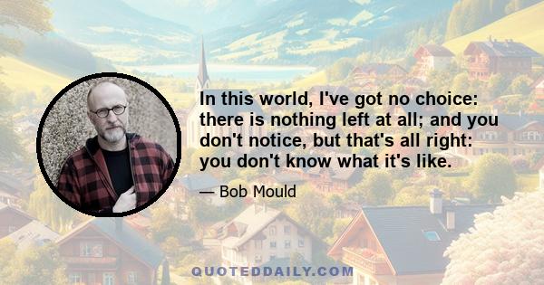 In this world, I've got no choice: there is nothing left at all; and you don't notice, but that's all right: you don't know what it's like.