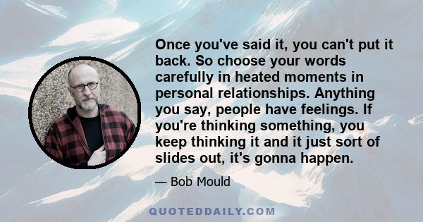 Once you've said it, you can't put it back. So choose your words carefully in heated moments in personal relationships. Anything you say, people have feelings. If you're thinking something, you keep thinking it and it