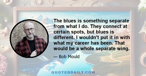 The blues is something separate from what I do. They connect at certain spots, but blues is different. I wouldn't put it in with what my career has been. That would be a whole separate wing.