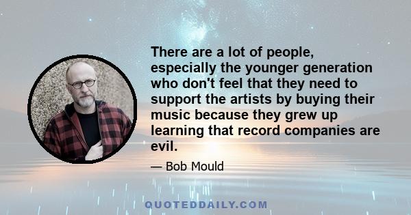 There are a lot of people, especially the younger generation who don't feel that they need to support the artists by buying their music because they grew up learning that record companies are evil.