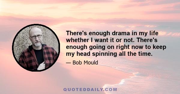 There's enough drama in my life whether I want it or not. There's enough going on right now to keep my head spinning all the time.