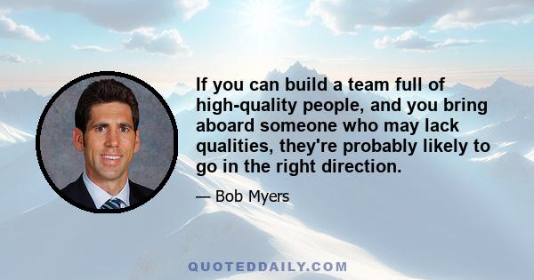 If you can build a team full of high-quality people, and you bring aboard someone who may lack qualities, they're probably likely to go in the right direction.