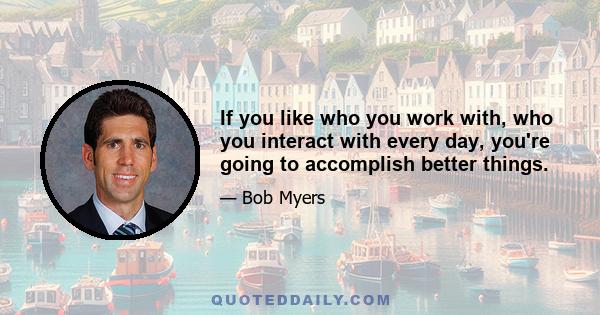 If you like who you work with, who you interact with every day, you're going to accomplish better things.