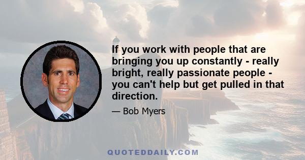 If you work with people that are bringing you up constantly - really bright, really passionate people - you can't help but get pulled in that direction.