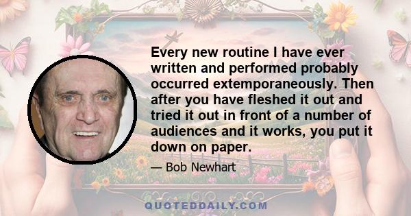 Every new routine I have ever written and performed probably occurred extemporaneously. Then after you have fleshed it out and tried it out in front of a number of audiences and it works, you put it down on paper.