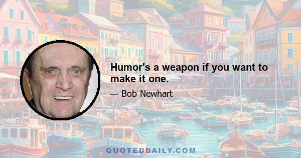 Humor's a weapon if you want to make it one.