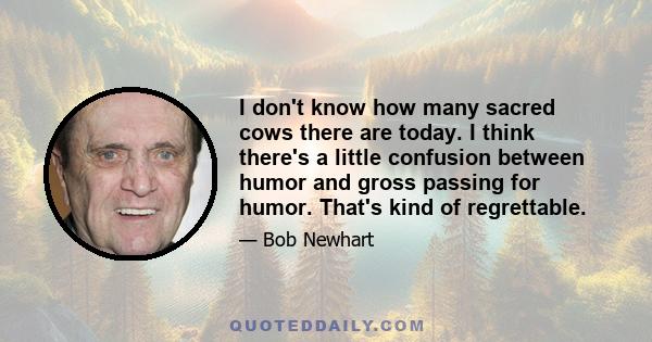 I don't know how many sacred cows there are today. I think there's a little confusion between humor and gross passing for humor. That's kind of regrettable.