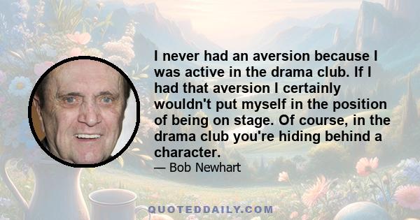 I never had an aversion because I was active in the drama club. If I had that aversion I certainly wouldn't put myself in the position of being on stage. Of course, in the drama club you're hiding behind a character.