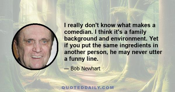 I really don't know what makes a comedian. I think it's a family background and environment. Yet if you put the same ingredients in another person, he may never utter a funny line.