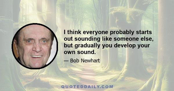 I think everyone probably starts out sounding like someone else, but gradually you develop your own sound.