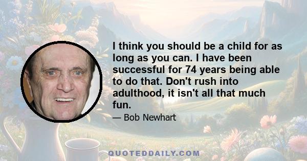 I think you should be a child for as long as you can. I have been successful for 74 years being able to do that. Don't rush into adulthood, it isn't all that much fun.