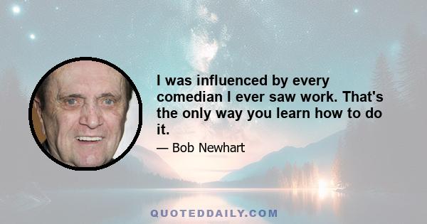 I was influenced by every comedian I ever saw work. That's the only way you learn how to do it.