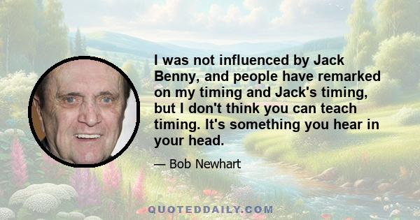 I was not influenced by Jack Benny, and people have remarked on my timing and Jack's timing, but I don't think you can teach timing. It's something you hear in your head.