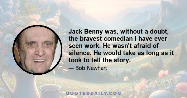 Jack Benny was, without a doubt, the bravest comedian I have ever seen work. He wasn't afraid of silence. He would take as long as it took to tell the story.