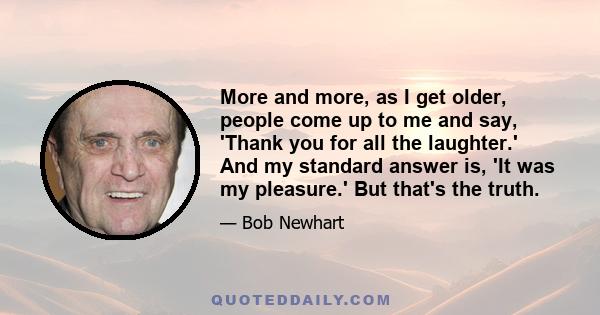 More and more, as I get older, people come up to me and say, 'Thank you for all the laughter.' And my standard answer is, 'It was my pleasure.' But that's the truth.